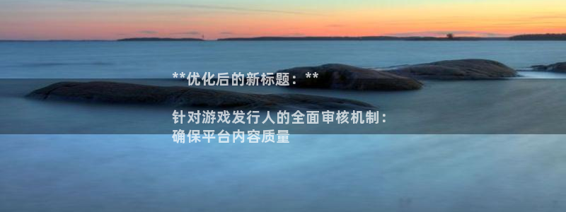 壹号娱乐__创造奇迹登录：**优化后的新标题：**

针对游戏发行人的全面审核机制：
确保平台内容质量